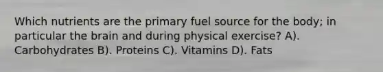 Which nutrients are the primary fuel source for the body; in particular the brain and during physical exercise? A). Carbohydrates B). Proteins C). Vitamins D). Fats