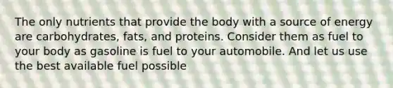 The only nutrients that provide the body with a source of energy are carbohydrates, fats, and proteins. Consider them as fuel to your body as gasoline is fuel to your automobile. And let us use the best available fuel possible