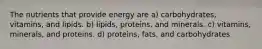 The nutrients that provide energy are a) carbohydrates, vitamins, and lipids. b) lipids, proteins, and minerals. c) vitamins, minerals, and proteins. d) proteins, fats, and carbohydrates