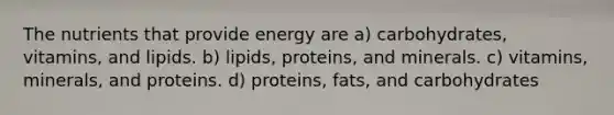 The nutrients that provide energy are a) carbohydrates, vitamins, and lipids. b) lipids, proteins, and minerals. c) vitamins, minerals, and proteins. d) proteins, fats, and carbohydrates