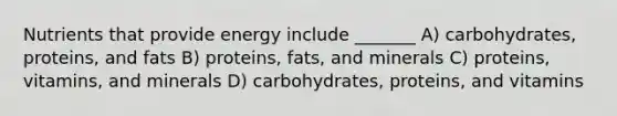 Nutrients that provide energy include _______ A) carbohydrates, proteins, and fats B) proteins, fats, and minerals C) proteins, vitamins, and minerals D) carbohydrates, proteins, and vitamins