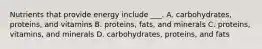 Nutrients that provide energy include ___. A. carbohydrates, proteins, and vitamins B. proteins, fats, and minerals C. proteins, vitamins, and minerals D. carbohydrates, proteins, and fats