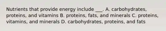 Nutrients that provide energy include ___. A. carbohydrates, proteins, and vitamins B. proteins, fats, and minerals C. proteins, vitamins, and minerals D. carbohydrates, proteins, and fats