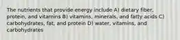 The nutrients that provide energy include A) dietary fiber, protein, and vitamins B) vitamins, minerals, and fatty acids C) carbohydrates, fat, and protein D) water, vitamins, and carbohydrates