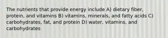 The nutrients that provide energy include A) dietary fiber, protein, and vitamins B) vitamins, minerals, and fatty acids C) carbohydrates, fat, and protein D) water, vitamins, and carbohydrates