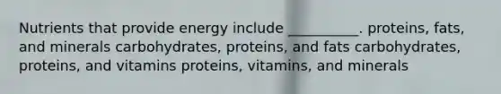 Nutrients that provide energy include __________. proteins, fats, and minerals carbohydrates, proteins, and fats carbohydrates, proteins, and vitamins proteins, vitamins, and minerals