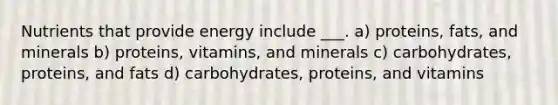 Nutrients that provide energy include ___. a) proteins, fats, and minerals b) proteins, vitamins, and minerals c) carbohydrates, proteins, and fats d) carbohydrates, proteins, and vitamins