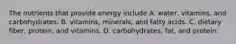 The nutrients that provide energy include A. water, vitamins, and carbohydrates. B. vitamins, minerals, and fatty acids. C. dietary fiber, protein, and vitamins. D. carbohydrates, fat, and protein.