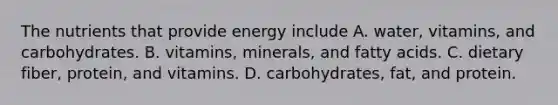 The nutrients that provide energy include A. water, vitamins, and carbohydrates. B. vitamins, minerals, and fatty acids. C. dietary fiber, protein, and vitamins. D. carbohydrates, fat, and protein.