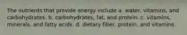 The nutrients that provide energy include a. water, vitamins, and carbohydrates. b. carbohydrates, fat, and protein. c. vitamins, minerals, and fatty acids. d. dietary fiber, protein, and vitamins.