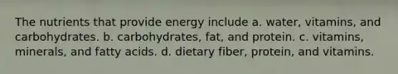 The nutrients that provide energy include a. water, vitamins, and carbohydrates. b. carbohydrates, fat, and protein. c. vitamins, minerals, and fatty acids. d. dietary fiber, protein, and vitamins.