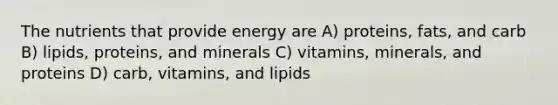 The nutrients that provide energy are A) proteins, fats, and carb B) lipids, proteins, and minerals C) vitamins, minerals, and proteins D) carb, vitamins, and lipids