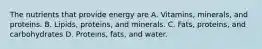 The nutrients that provide energy are A. Vitamins, minerals, and proteins. B. Lipids, proteins, and minerals. C. Fats, proteins, and carbohydrates D. Proteins, fats, and water.