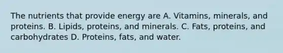 The nutrients that provide energy are A. Vitamins, minerals, and proteins. B. Lipids, proteins, and minerals. C. Fats, proteins, and carbohydrates D. Proteins, fats, and water.