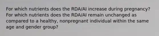 For which nutrients does the RDA/AI increase during pregnancy? For which nutrients does the RDA/AI remain unchanged as compared to a healthy, nonpregnant individual within the same age and gender group?