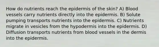 How do nutrients reach the epidermis of the skin? A) Blood vessels carry nutrients directly into the epidermis. B) Solute pumping transports nutrients into the epidermis. C) Nutrients migrate in vesicles from the hypodermis into the epidermis. D) Diffusion transports nutrients from blood vessels in the dermis into the epidermis.