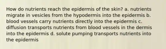 How do nutrients reach the epidermis of the skin? a. nutrients migrate in vesicles from the hypodermis into the epidermis b. blood vessels carry nutrients directly into the epidermis c. diffusion transports nutrients from blood vessels in the dermis into the epidermis d. solute pumping transports nutrients into the epidermis