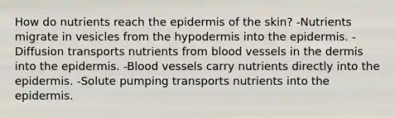 How do nutrients reach <a href='https://www.questionai.com/knowledge/kBFgQMpq6s-the-epidermis' class='anchor-knowledge'>the epidermis</a> of the skin? -Nutrients migrate in vesicles from <a href='https://www.questionai.com/knowledge/ktsCAWWU5U-the-hypodermis' class='anchor-knowledge'>the hypodermis</a> into the epidermis. -Diffusion transports nutrients from blood vessels in <a href='https://www.questionai.com/knowledge/kEsXbG6AwS-the-dermis' class='anchor-knowledge'>the dermis</a> into the epidermis. -Blood vessels carry nutrients directly into the epidermis. -Solute pumping transports nutrients into the epidermis.