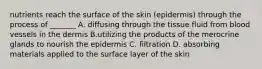 nutrients reach the surface of the skin (epidermis) through the process of _______ A. diffusing through the tissue fluid from blood vessels in the dermis B.utilizing the products of the merocrine glands to nourish the epidermis C. filtration D. absorbing materials applied to the surface layer of the skin