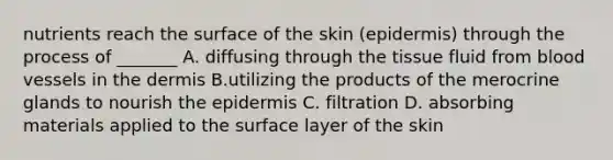 nutrients reach the surface of the skin (epidermis) through the process of _______ A. diffusing through the tissue fluid from blood vessels in the dermis B.utilizing the products of the merocrine glands to nourish the epidermis C. filtration D. absorbing materials applied to the surface layer of the skin