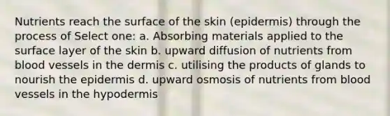 Nutrients reach the surface of the skin (epidermis) through the process of Select one: a. Absorbing materials applied to the surface layer of the skin b. upward diffusion of nutrients from blood vessels in the dermis c. utilising the products of glands to nourish the epidermis d. upward osmosis of nutrients from blood vessels in the hypodermis