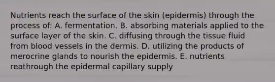 Nutrients reach the surface of the skin (epidermis) through the process of: A. fermentation. B. absorbing materials applied to the surface layer of the skin. C. diffusing through the tissue fluid from blood vessels in the dermis. D. utilizing the products of merocrine glands to nourish the epidermis. E. nutrients reathrough the epidermal capillary supply