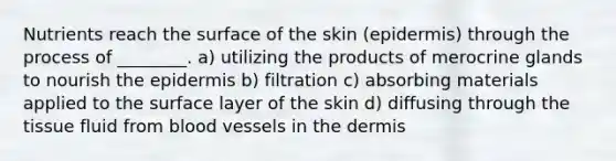 Nutrients reach the surface of the skin (epidermis) through the process of ________. a) utilizing the products of merocrine glands to nourish the epidermis b) filtration c) absorbing materials applied to the surface layer of the skin d) diffusing through the tissue fluid from blood vessels in the dermis