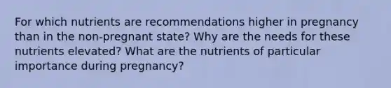 For which nutrients are recommendations higher in pregnancy than in the non-pregnant state? Why are the needs for these nutrients elevated? What are the nutrients of particular importance during pregnancy?