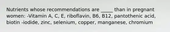 Nutrients whose recommendations are _____ than in pregnant women: -Vitamin A, C, E, riboflavin, B6, B12, pantothenic acid, biotin -iodide, zinc, selenium, copper, manganese, chromium