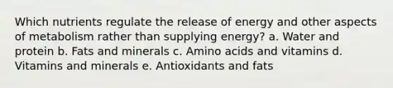 Which nutrients regulate the release of energy and other aspects of metabolism rather than supplying energy? a. Water and protein b. Fats and minerals c. Amino acids and vitamins d. Vitamins and minerals e. Antioxidants and fats