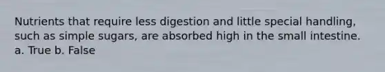 Nutrients that require less digestion and little special handling, such as simple sugars, are absorbed high in the small intestine. a. True b. False