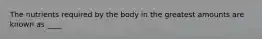 The nutrients required by the body in the greatest amounts are known as ____