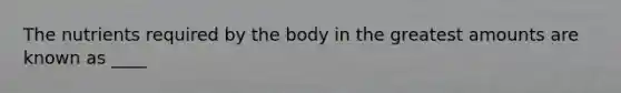 The nutrients required by the body in the greatest amounts are known as ____