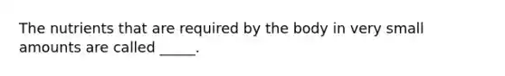 The nutrients that are required by the body in very small amounts are called _____.