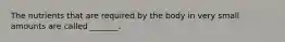 The nutrients that are required by the body in very small amounts are called _______.