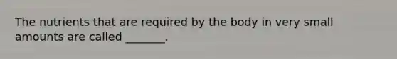 The nutrients that are required by the body in very small amounts are called _______.