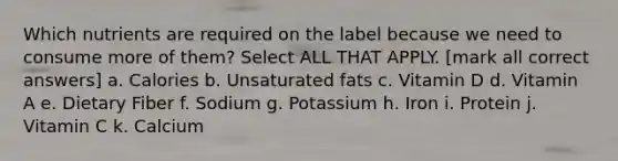 Which nutrients are required on the label because we need to consume more of them? Select ALL THAT APPLY. [mark all correct answers] a. Calories b. Unsaturated fats c. Vitamin D d. Vitamin A e. Dietary Fiber f. Sodium g. Potassium h. Iron i. Protein j. Vitamin C k. Calcium