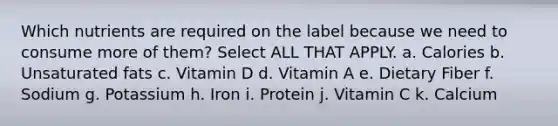 Which nutrients are required on the label because we need to consume more of them? Select ALL THAT APPLY. a. Calories b. Unsaturated fats c. Vitamin D d. Vitamin A e. Dietary Fiber f. Sodium g. Potassium h. Iron i. Protein j. Vitamin C k. Calcium