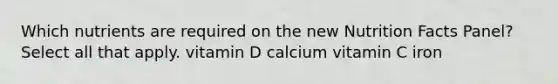 Which nutrients are required on the new Nutrition Facts Panel? Select all that apply. vitamin D calcium vitamin C iron