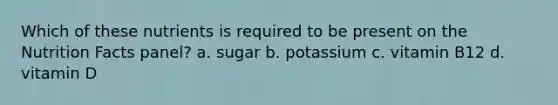 Which of these nutrients is required to be present on the Nutrition Facts panel? a. sugar b. potassium c. vitamin B12 d. vitamin D