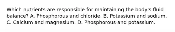 Which nutrients are responsible for maintaining the body's fluid balance? A. Phosphorous and chloride. B. Potassium and sodium. C. Calcium and magnesium. D. Phosphorous and potassium.