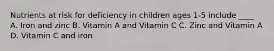 Nutrients at risk for deficiency in children ages 1-5 include ____ A. Iron and zinc B. Vitamin A and Vitamin C C. Zinc and Vitamin A D. Vitamin C and iron