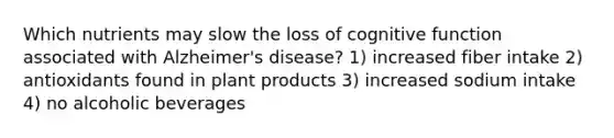 Which nutrients may slow the loss of cognitive function associated with Alzheimer's disease? 1) increased fiber intake 2) antioxidants found in plant products 3) increased sodium intake 4) no alcoholic beverages