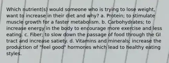 Which nutrient(s) would someone who is trying to lose weight, want to increase in their diet and why? a. Protein; to stimulate muscle growth for a faster metabolism. b. Carbohydrates; to increase energy in the body to encourage more exercise and less eating. c. Fiber; to slow down the passage of food through the GI tract and increase satiety. d. Vitamins and minerals; increase the production of "feel good" hormones which lead to healthy eating styles.