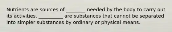 Nutrients are sources of ________ needed by the body to carry out its activities. __________ are substances that cannot be separated into simpler substances by ordinary or physical means.