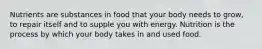 Nutrients are substances in food that your body needs to grow, to repair itself and to supple you with energy. Nutrition is the process by which your body takes in and used food.