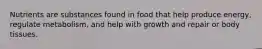 Nutrients are substances found in food that help produce energy, regulate metabolism, and help with growth and repair or body tissues.