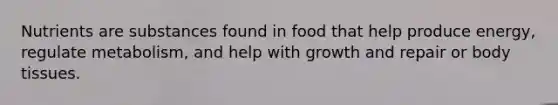 Nutrients are substances found in food that help produce energy, regulate metabolism, and help with growth and repair or body tissues.