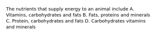 The nutrients that supply energy to an animal include A. Vitamins, carbohydrates and fats B. Fats, proteins and minerals C. Protein, carbohydrates and fats D. Carbohydrates vitamins and minerals