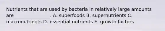 Nutrients that are used by bacteria in relatively large amounts are _______________. A. superfoods B. supernutrients C. macronutrients D. essential nutrients E. growth factors